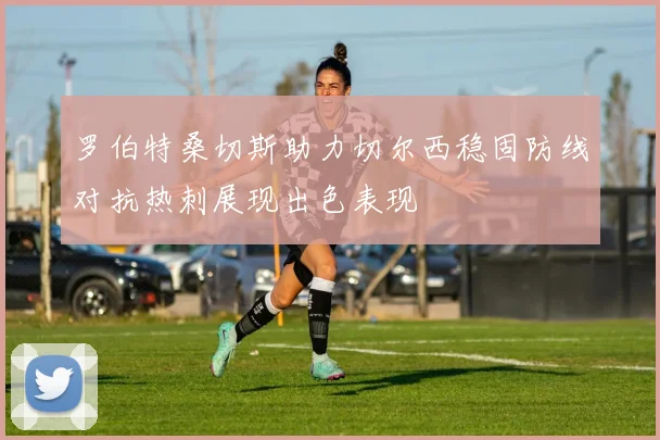罗伯特桑切斯助力切尔西稳固防线对抗热刺展现出色表现